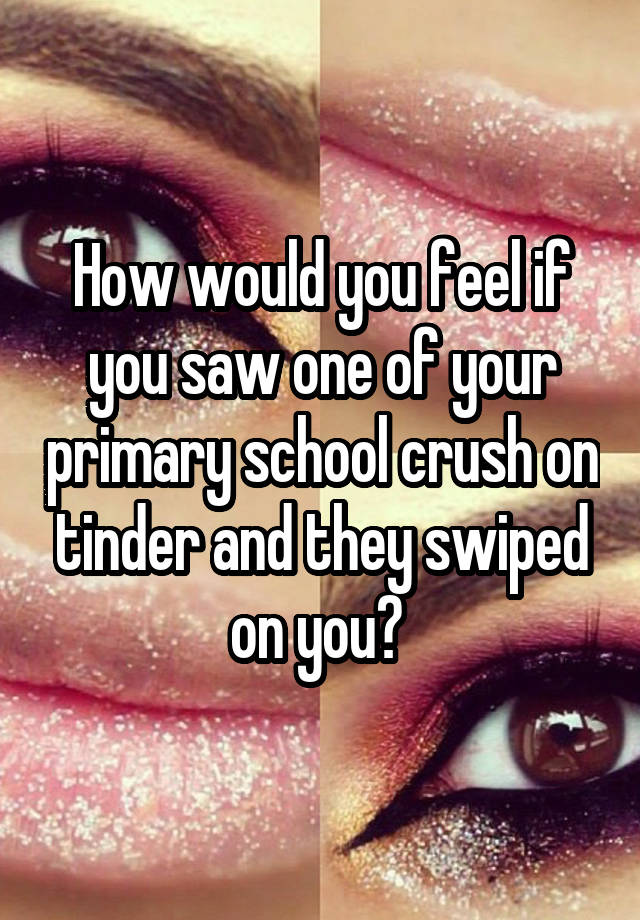 How would you feel if you saw one of your primary school crush on tinder and they swiped on you? 