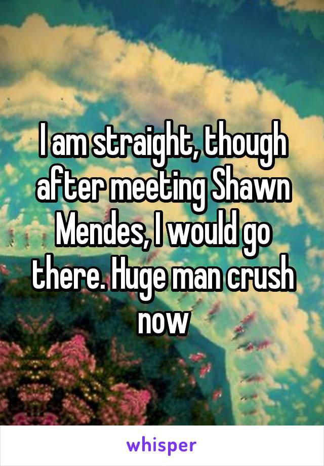 I am straight, though after meeting Shawn Mendes, I would go there. Huge man crush now