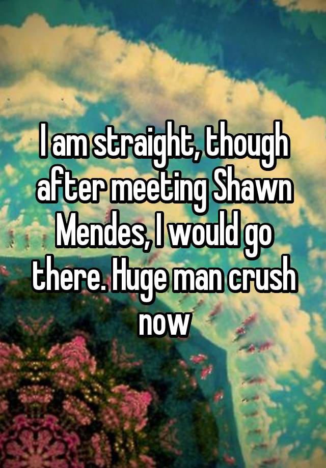 I am straight, though after meeting Shawn Mendes, I would go there. Huge man crush now