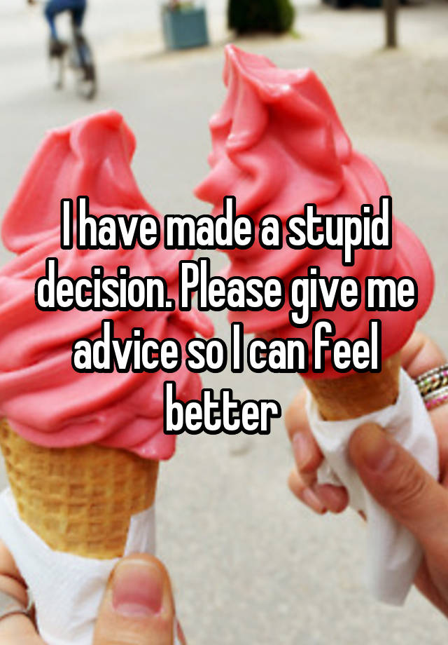 I have made a stupid decision. Please give me advice so I can feel better 