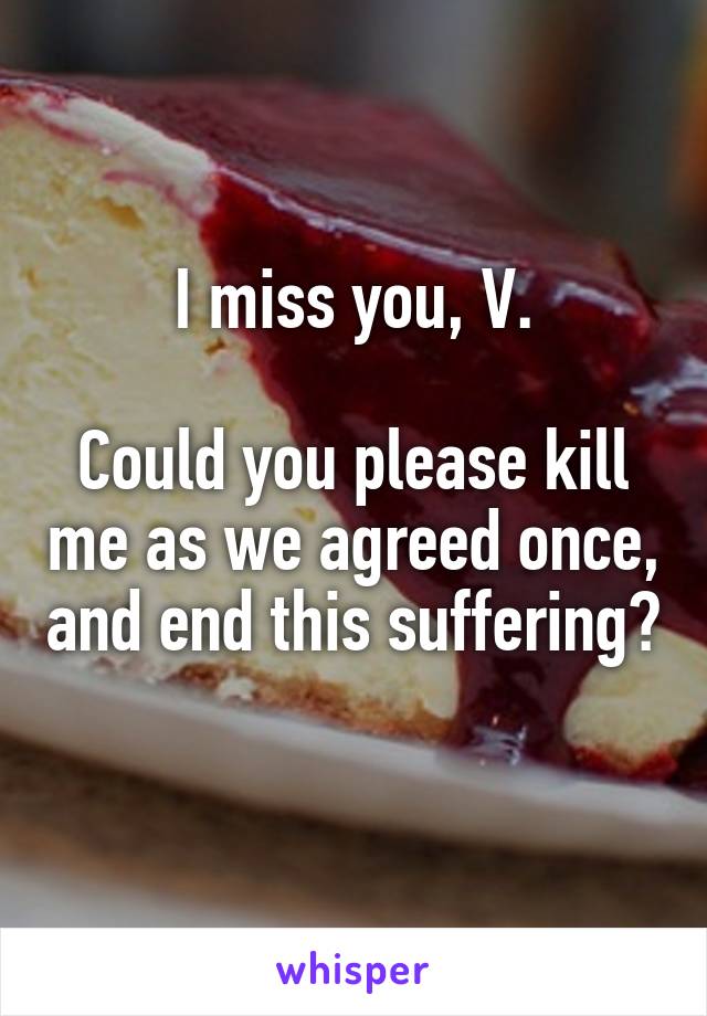 I miss you, V.

Could you please kill me as we agreed once, and end this suffering? 