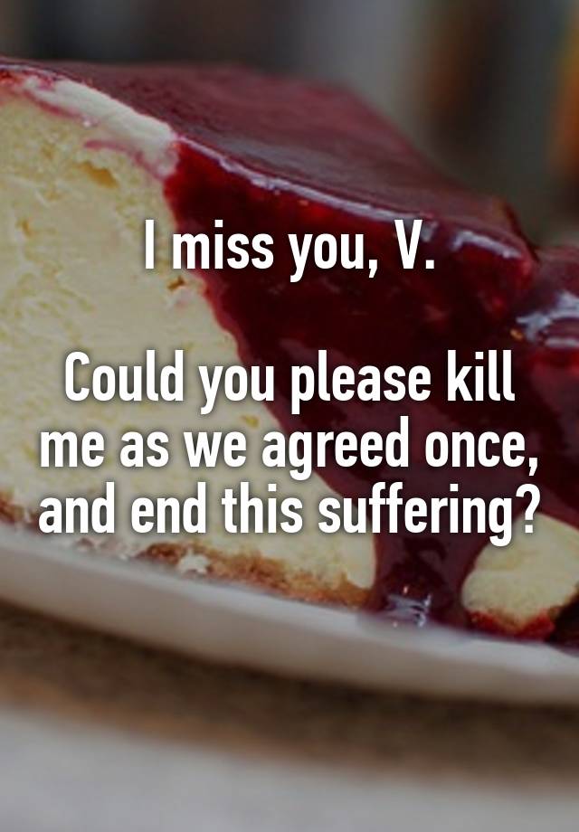 I miss you, V.

Could you please kill me as we agreed once, and end this suffering? 