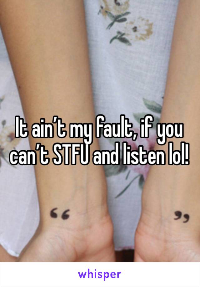 It ain’t my fault, if you can’t STFU and listen lol! 