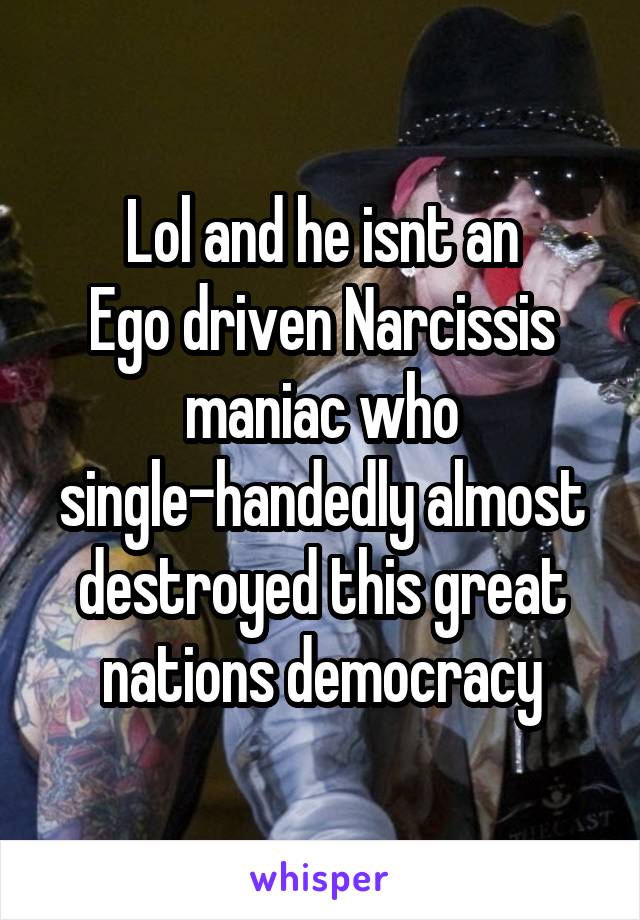 Lol and he isnt an
Ego driven Narcissis maniac who single-handedly almost destroyed this great nations democracy