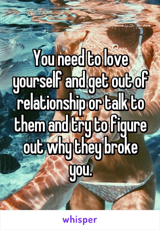 You need to love yourself and get out of relationship or talk to them and try to figure out why they broke you.