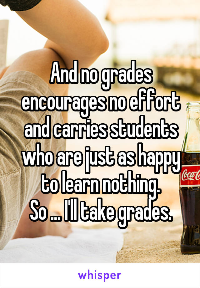 And no grades encourages no effort and carries students who are just as happy to learn nothing.
So ... I'll take grades.