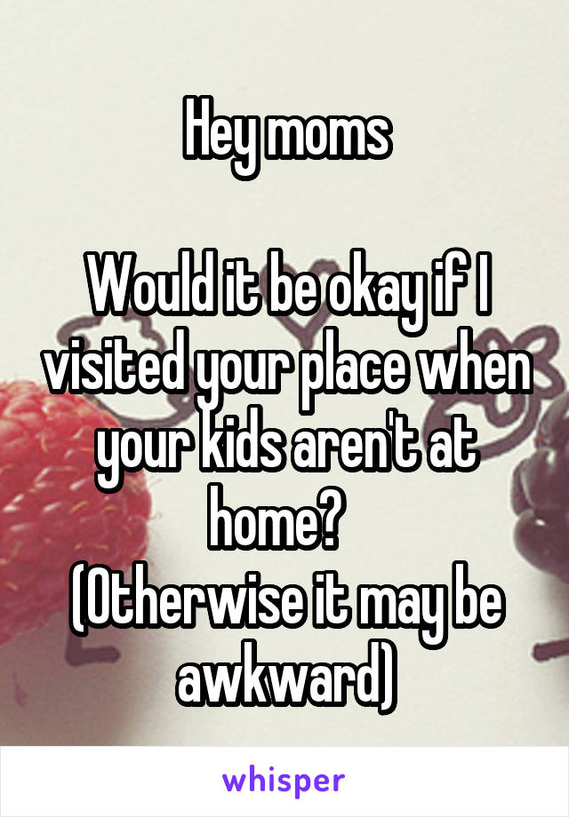 Hey moms

Would it be okay if I visited your place when your kids aren't at home?  
(Otherwise it may be awkward)