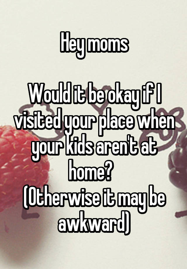 Hey moms

Would it be okay if I visited your place when your kids aren't at home?  
(Otherwise it may be awkward)