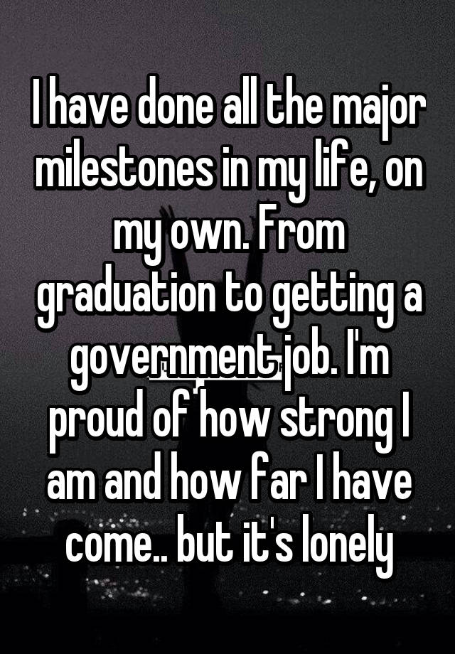 I have done all the major milestones in my life, on my own. From graduation to getting a government job. I'm proud of how strong I am and how far I have come.. but it's lonely