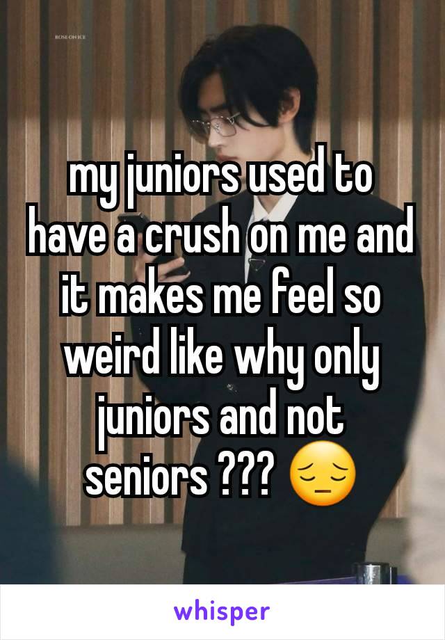 my juniors used to have a crush on me and it makes me feel so weird like why only juniors and not seniors ??? 😔