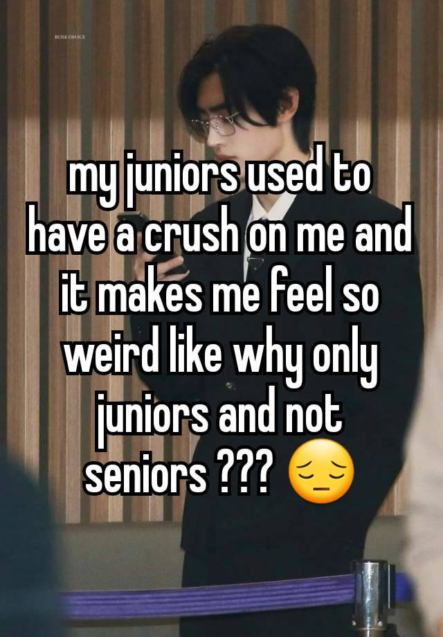 my juniors used to have a crush on me and it makes me feel so weird like why only juniors and not seniors ??? 😔