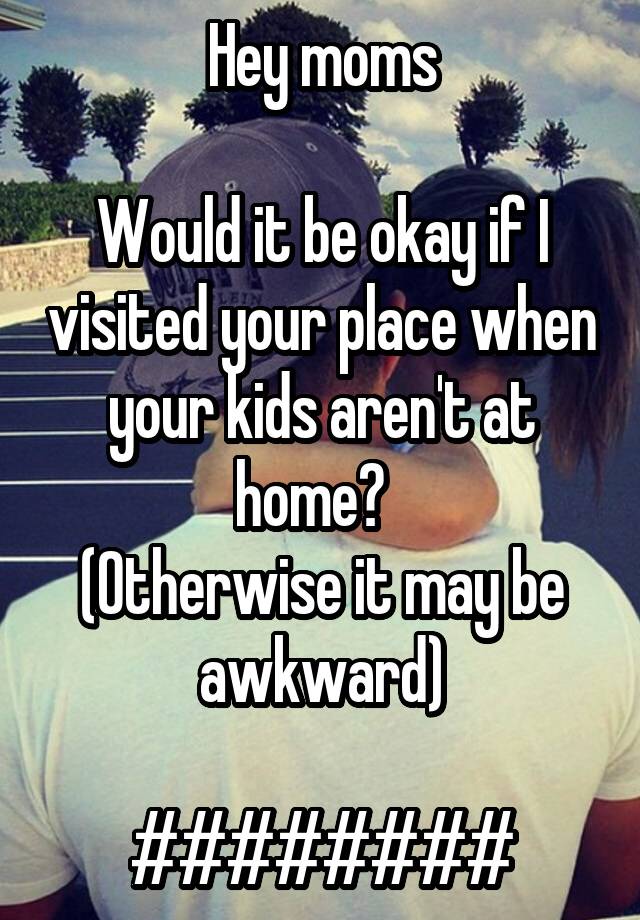 Hey moms

Would it be okay if I visited your place when your kids aren't at home?  
(Otherwise it may be awkward)

########