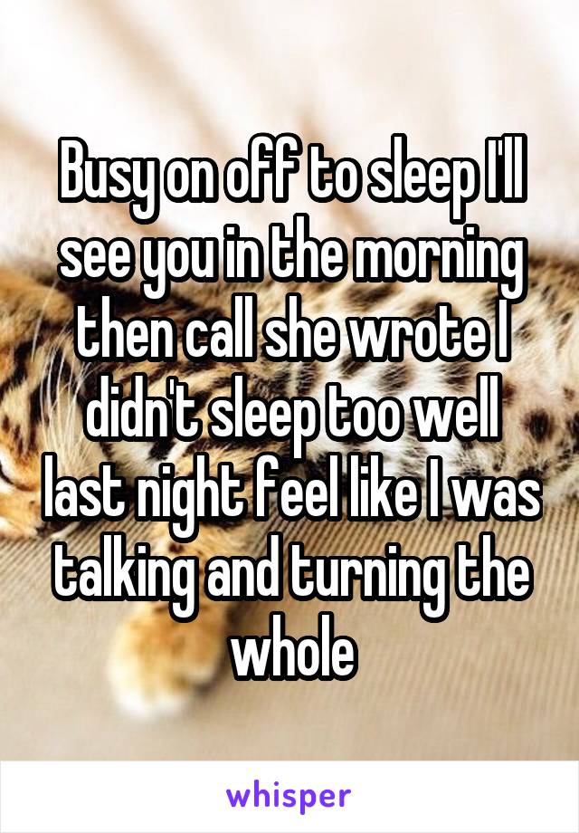 Busy on off to sleep I'll see you in the morning then call she wrote I didn't sleep too well last night feel like I was talking and turning the whole