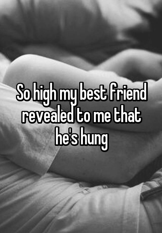 So high my best friend revealed to me that he's hung