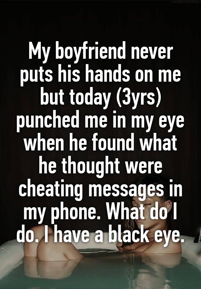 My boyfriend never puts his hands on me but today (3yrs) punched me in my eye when he found what he thought were cheating messages in my phone. What do I do. I have a black eye.