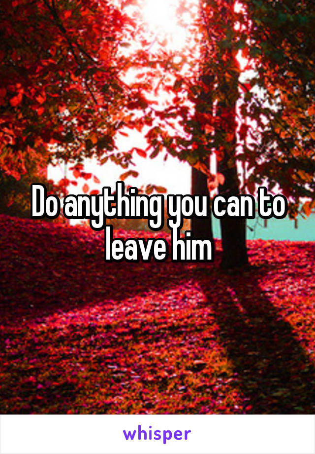 Do anything you can to leave him