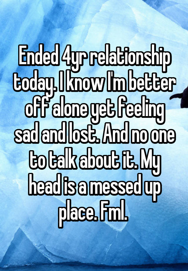 Ended 4yr relationship today. I know I'm better off alone yet feeling sad and lost. And no one to talk about it. My head is a messed up place. Fml. 