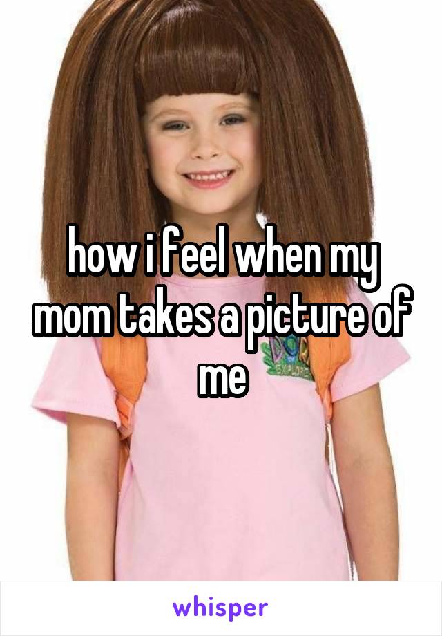 how i feel when my mom takes a picture of me