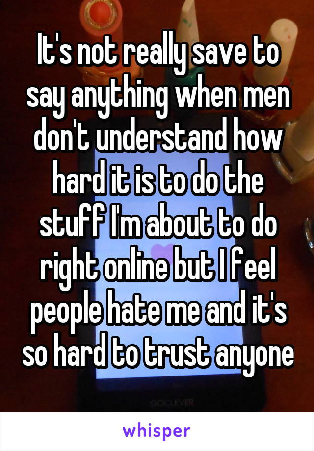 It's not really save to say anything when men don't understand how hard it is to do the stuff I'm about to do right online but I feel people hate me and it's so hard to trust anyone 