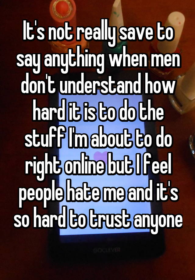 It's not really save to say anything when men don't understand how hard it is to do the stuff I'm about to do right online but I feel people hate me and it's so hard to trust anyone 