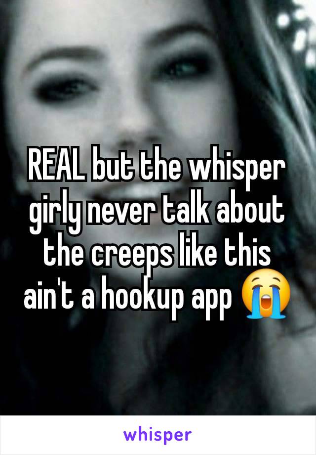 REAL but the whisper girly never talk about the creeps like this ain't a hookup app 😭