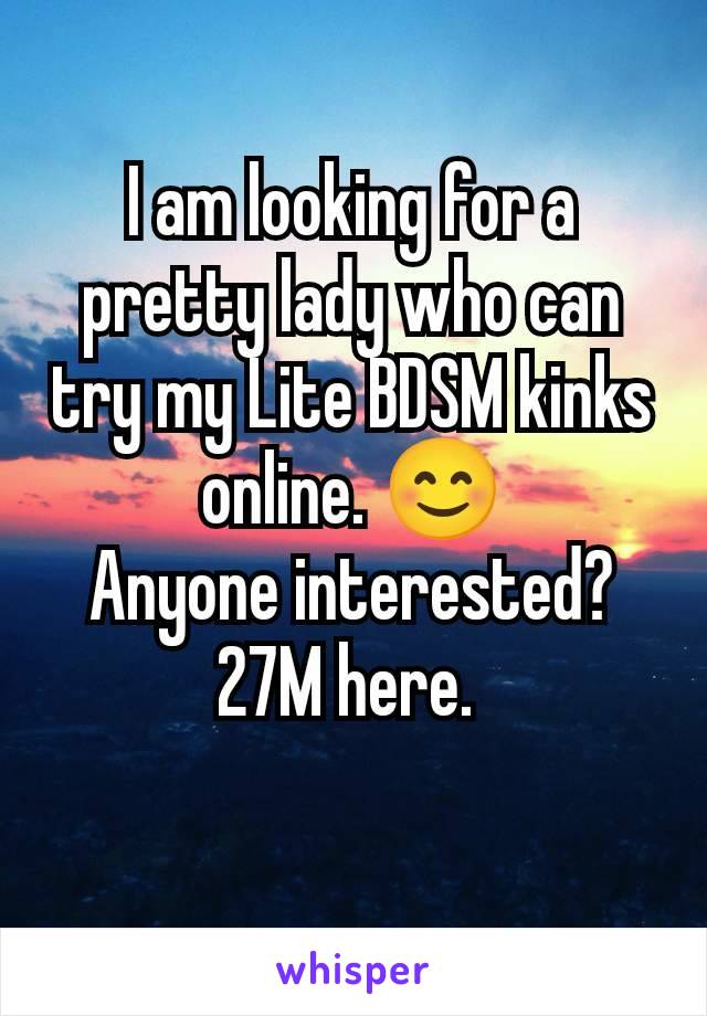 I am looking for a pretty lady who can try my Lite BDSM kinks online. 😊
Anyone interested?
27M here. 