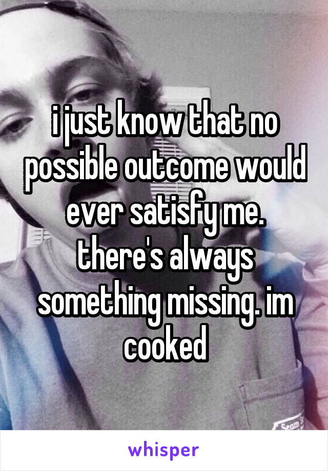 i just know that no possible outcome would ever satisfy me. there's always something missing. im cooked