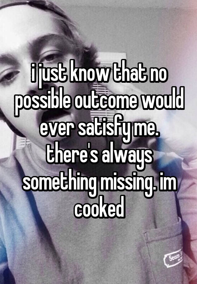 i just know that no possible outcome would ever satisfy me. there's always something missing. im cooked