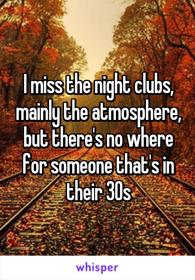 I miss the night clubs, mainly the atmosphere, but there's no where for someone that's in their 30s