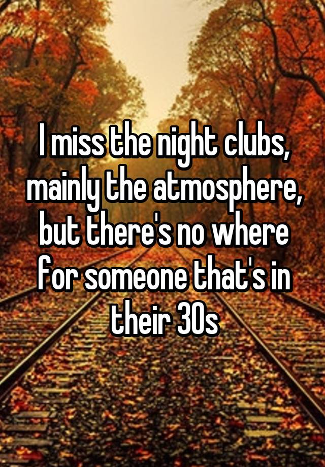 I miss the night clubs, mainly the atmosphere, but there's no where for someone that's in their 30s