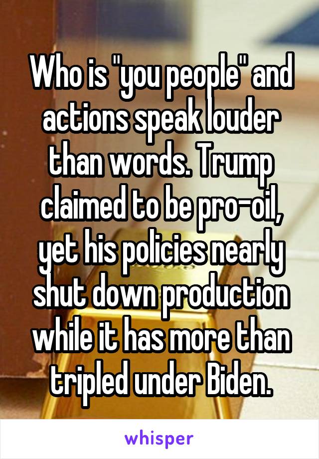 Who is "you people" and actions speak louder than words. Trump claimed to be pro-oil, yet his policies nearly shut down production while it has more than tripled under Biden.