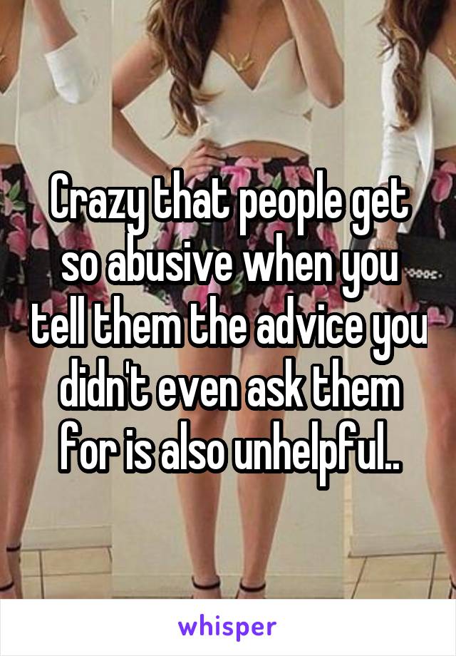 Crazy that people get so abusive when you tell them the advice you didn't even ask them for is also unhelpful..