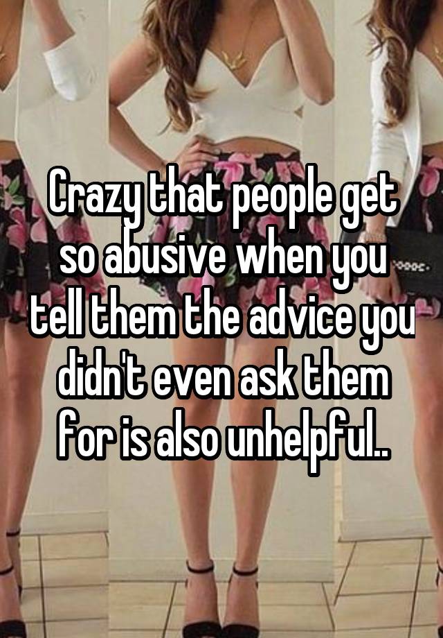 Crazy that people get so abusive when you tell them the advice you didn't even ask them for is also unhelpful..