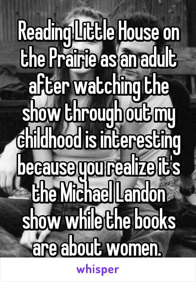 Reading Little House on the Prairie as an adult after watching the show through out my childhood is interesting because you realize it's the Michael Landon show while the books are about women. 
