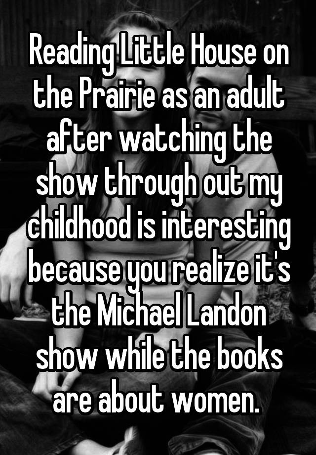 Reading Little House on the Prairie as an adult after watching the show through out my childhood is interesting because you realize it's the Michael Landon show while the books are about women. 