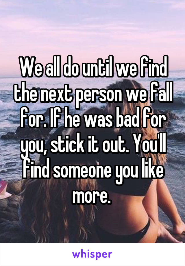 We all do until we find the next person we fall for. If he was bad for you, stick it out. You'll find someone you like more. 