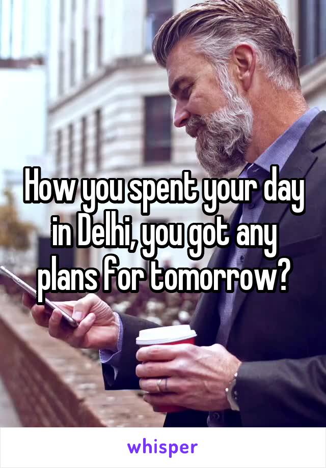 How you spent your day in Delhi, you got any plans for tomorrow?