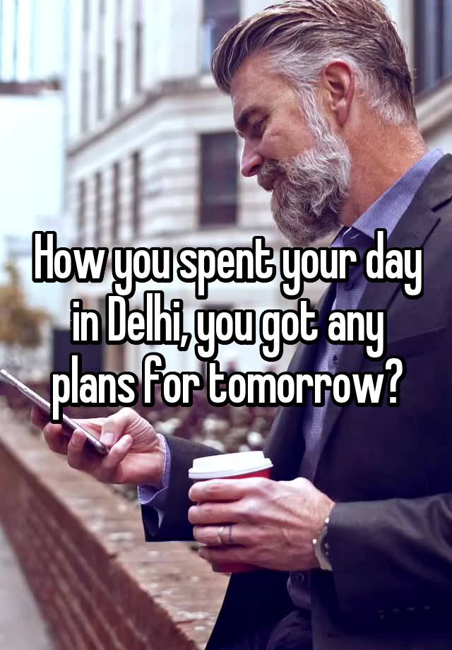 How you spent your day in Delhi, you got any plans for tomorrow?