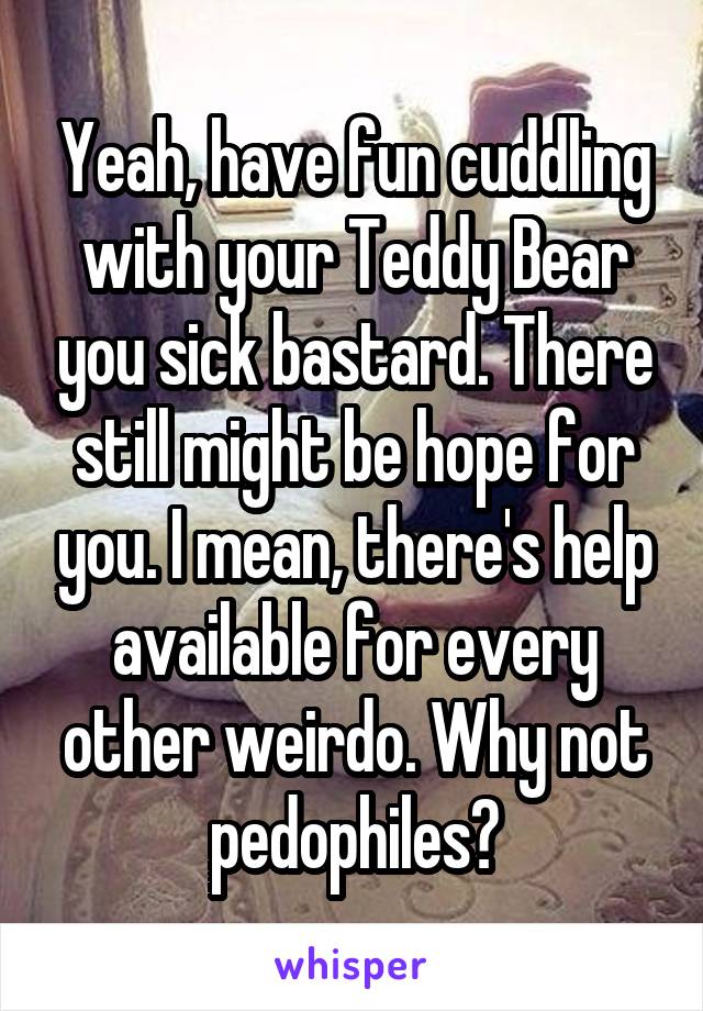 Yeah, have fun cuddling with your Teddy Bear you sick bastard. There still might be hope for you. I mean, there's help available for every other weirdo. Why not pedophiles?