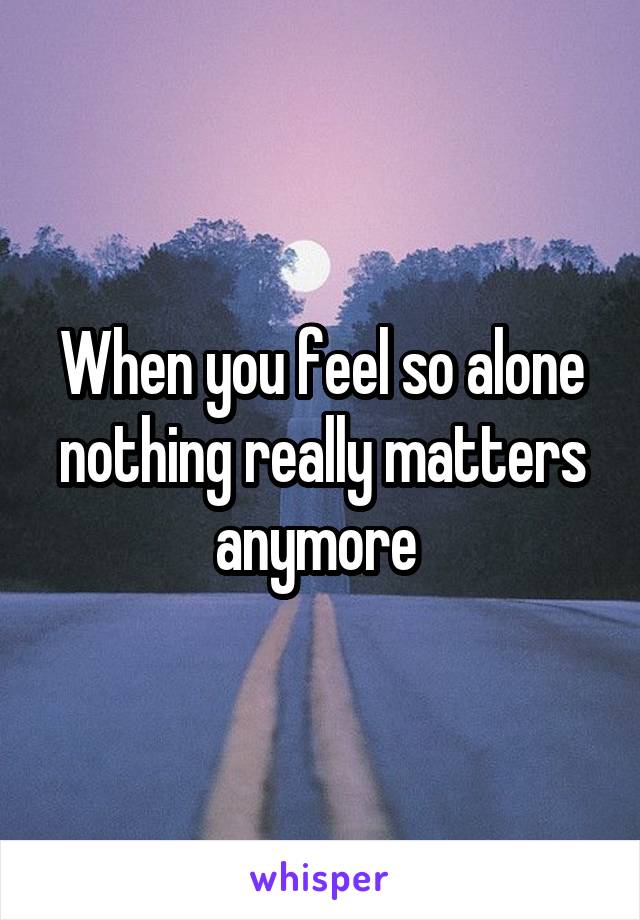 When you feel so alone nothing really matters anymore 