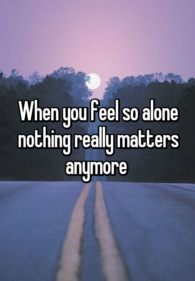 When you feel so alone nothing really matters anymore 