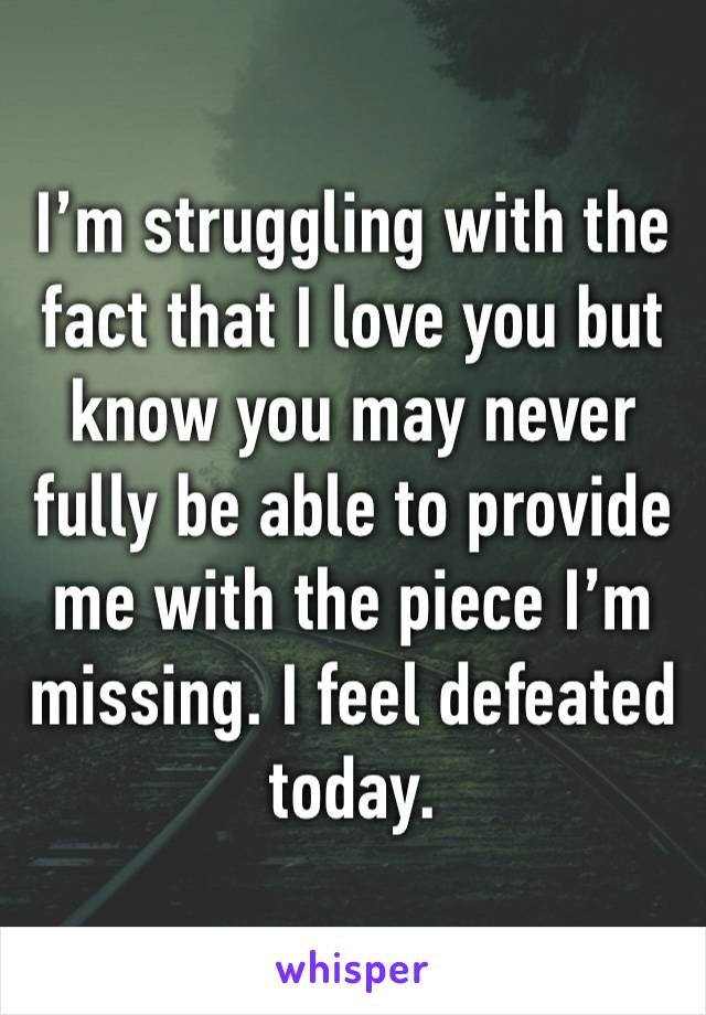 I’m struggling with the fact that I love you but know you may never fully be able to provide me with the piece I’m missing. I feel defeated today.