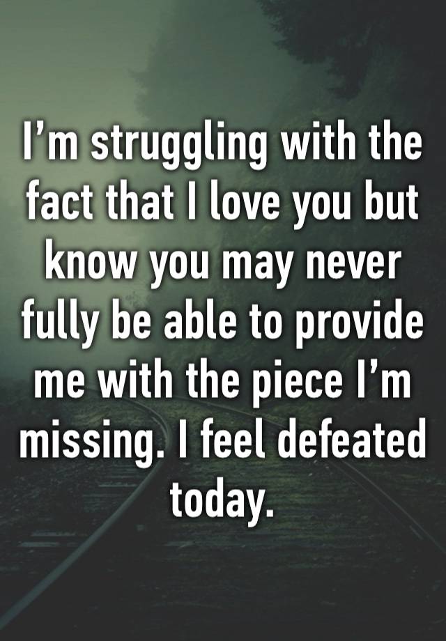 I’m struggling with the fact that I love you but know you may never fully be able to provide me with the piece I’m missing. I feel defeated today.