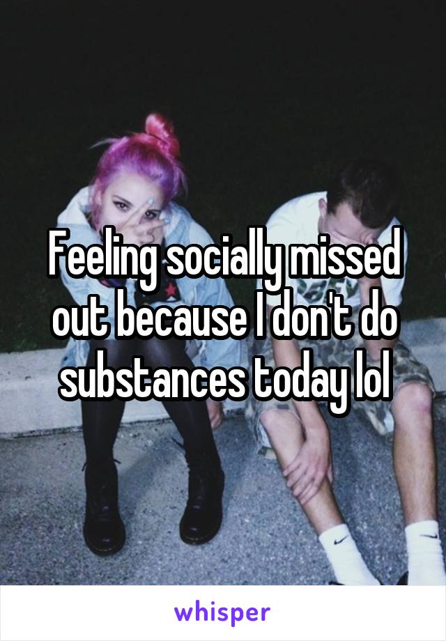 Feeling socially missed out because I don't do substances today lol