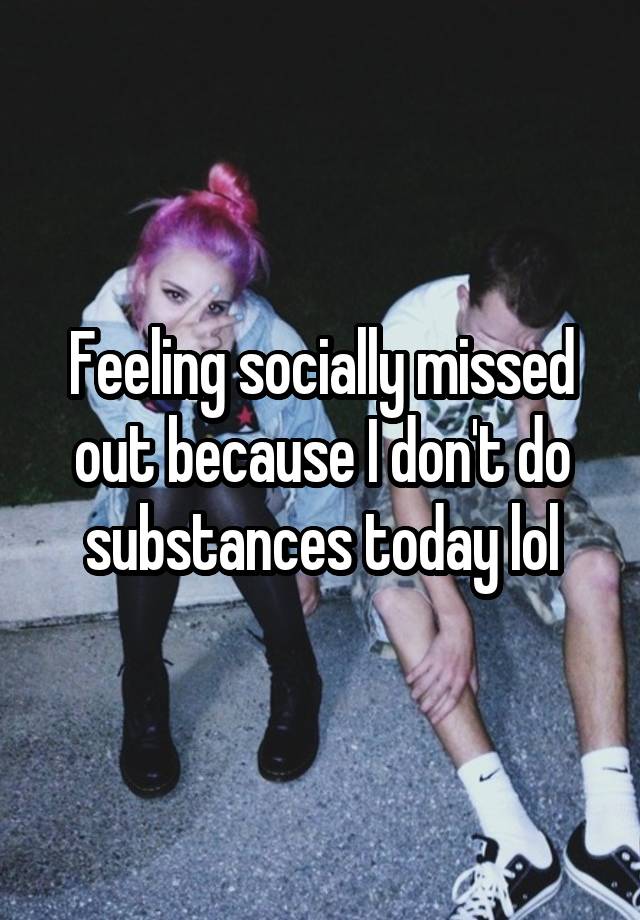 Feeling socially missed out because I don't do substances today lol