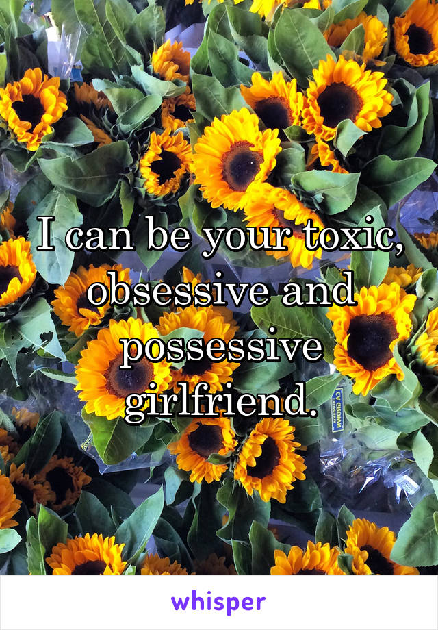 I can be your toxic, obsessive and possessive girlfriend.