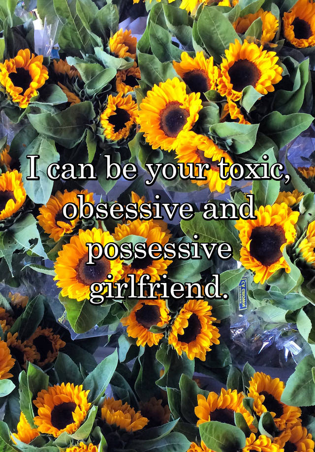 I can be your toxic, obsessive and possessive girlfriend.