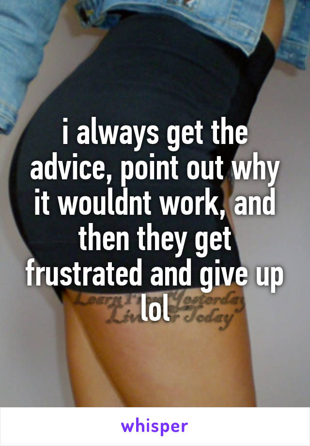 i always get the advice, point out why it wouldnt work, and then they get frustrated and give up lol