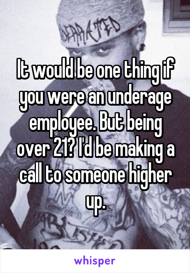 It would be one thing if you were an underage employee. But being over 21? I'd be making a call to someone higher up.