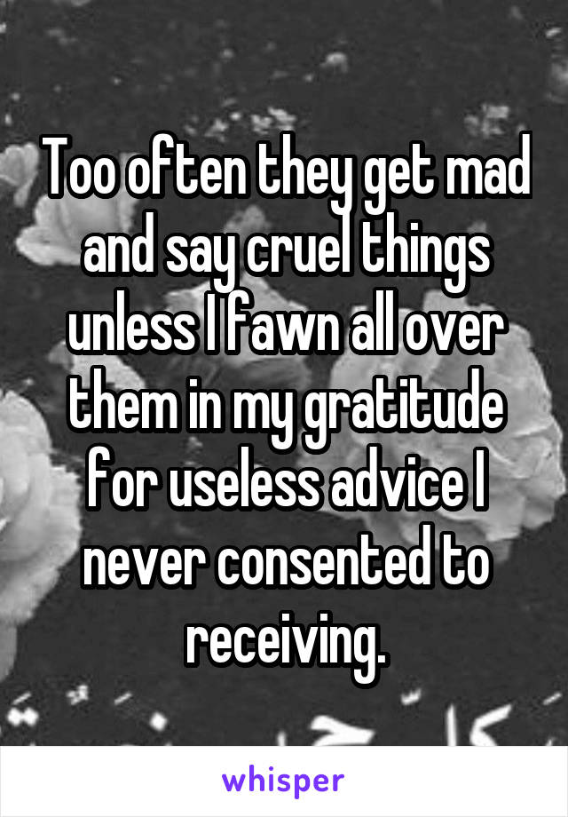 Too often they get mad and say cruel things unless I fawn all over them in my gratitude for useless advice I never consented to receiving.